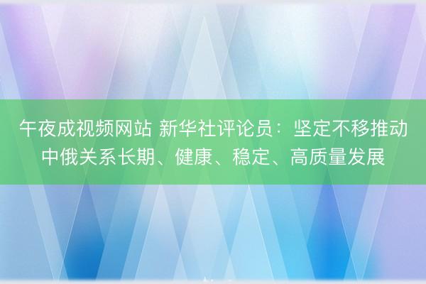 午夜成视频网站 新华社评论员：坚定不移推动中俄关系长期、健康、稳定、高质量发展