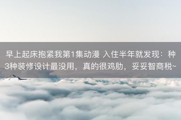 早上起床抱紧我第1集动漫 入住半年就发现：种3种装修设计最没用，真的很鸡肋，妥妥智商税~