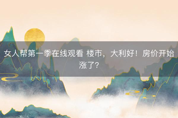 女人帮第一季在线观看 楼市，大利好！房价开始涨了？