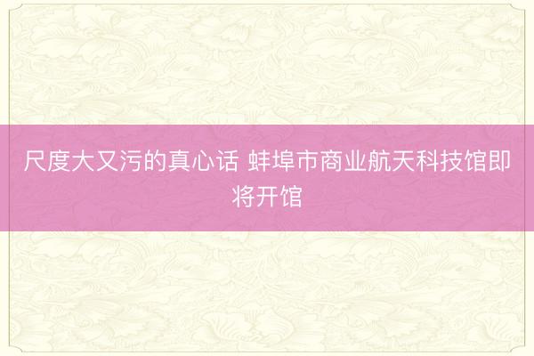 尺度大又污的真心话 蚌埠市商业航天科技馆即将开馆