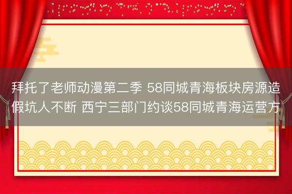 拜托了老师动漫第二季 58同城青海板块房源造假坑人不断 西宁三部门约谈58同城青海运营方