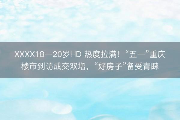 XXXX18一20岁HD 热度拉满！“五一”重庆楼市到访成交双增，“好房子”备受青睐