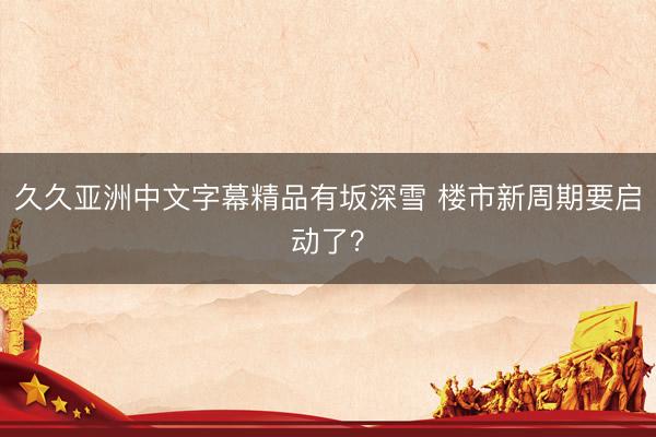 久久亚洲中文字幕精品有坂深雪 楼市新周期要启动了？