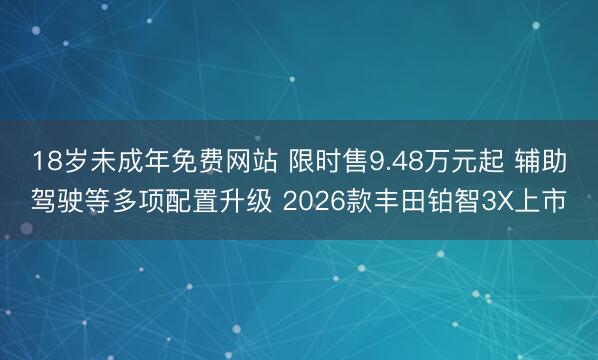 18岁未成年免费网站 限时售9.48万元起 辅助驾驶等多项配置升级 2026款丰田铂智3X上市