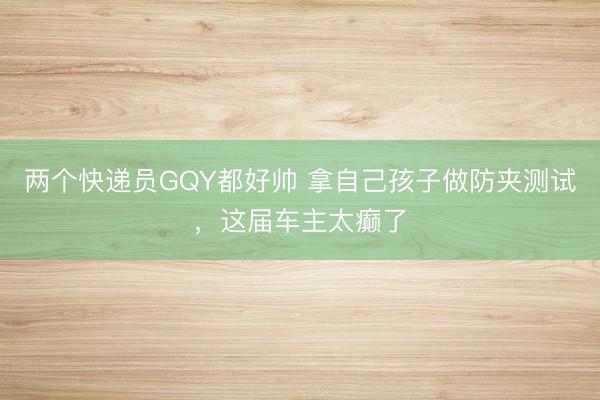两个快递员GQY都好帅 拿自己孩子做防夹测试，这届车主太癫了