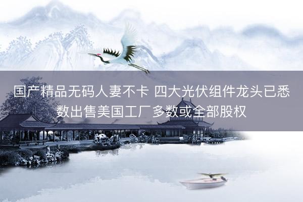 国产精品无码人妻不卡 四大光伏组件龙头已悉数出售美国工厂多数或全部股权