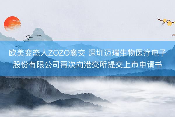 欧美变态人ZOZO禽交 深圳迈瑞生物医疗电子股份有限公司再次向港交所提交上市申请书