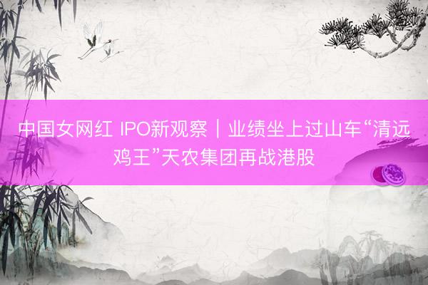 中国女网红 IPO新观察|业绩坐上过山车“清远鸡王”天农集团再战港股