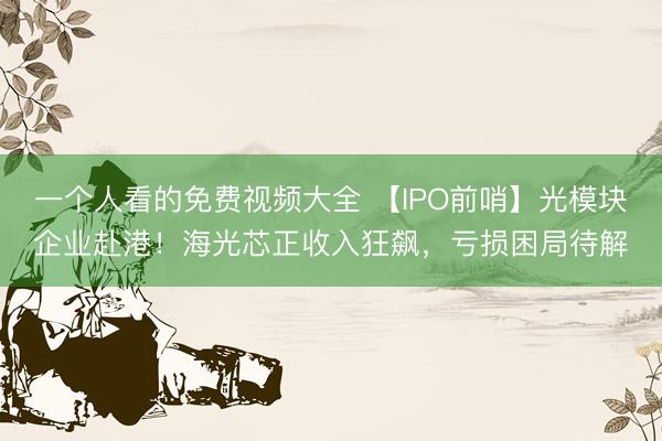 一个人看的免费视频大全 【IPO前哨】光模块企业赴港！海光芯正收入狂飙，亏损困局待解