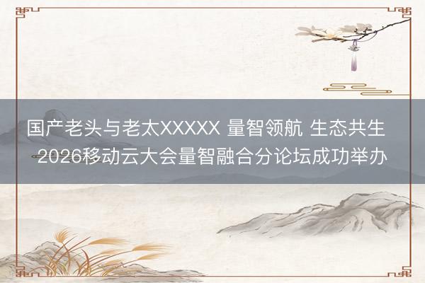 国产老头与老太XXXXX 量智领航 生态共生  2026移动云大会量智融合分论坛成功举办