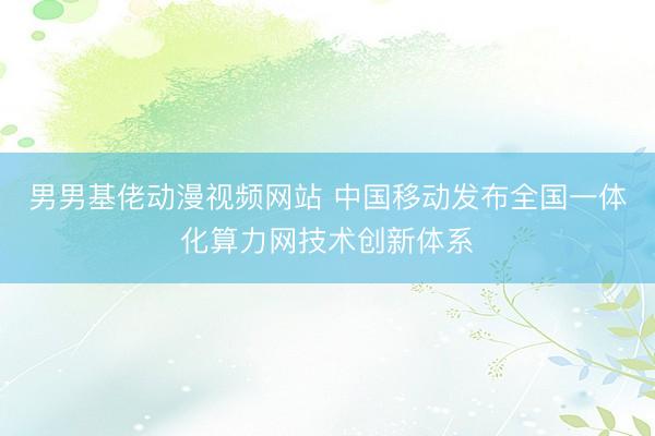 男男基佬动漫视频网站 中国移动发布全国一体化算力网技术创新体系