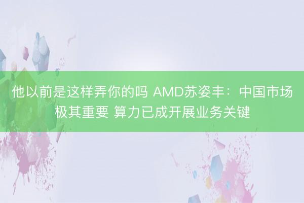 他以前是这样弄你的吗 AMD苏姿丰：中国市场极其重要 算力已成开展业务关键