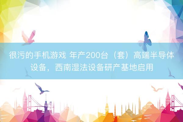 很污的手机游戏 年产200台（套）高端半导体设备，西南湿法设备研产基地启用