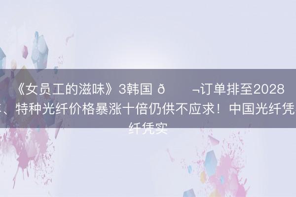 《女员工的滋味》3韩国 🌬订单排至2028年、特种光纤价格暴涨十倍仍供不应求！中国光纤凭实