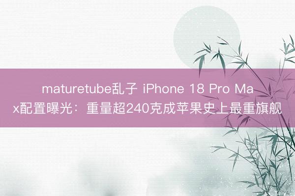 maturetube乱子 iPhone 18 Pro Max配置曝光：重量超240克成苹果史上最重旗舰