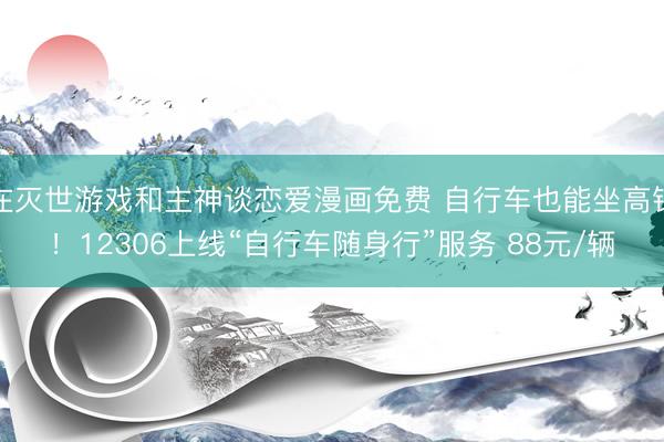 在灭世游戏和主神谈恋爱漫画免费 自行车也能坐高铁！12306上线“自行车随身行”服务 88元/辆