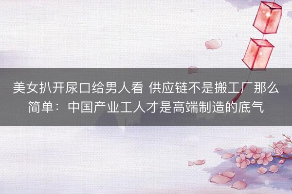 美女扒开尿口给男人看 供应链不是搬工厂那么简单：中国产业工人才是高端制造的底气