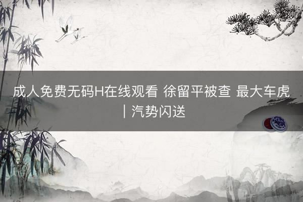 成人免费无码H在线观看 徐留平被查 最大车虎｜汽势闪送