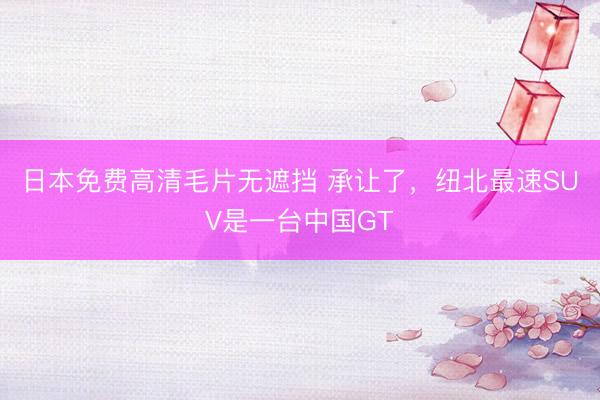 日本免费高清毛片无遮挡 承让了，纽北最速SUV是一台中国GT