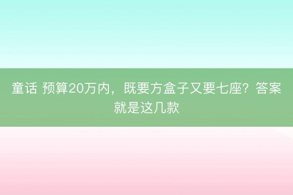 童话 预算20万内，既要方盒子又要七座？答案就是这几款