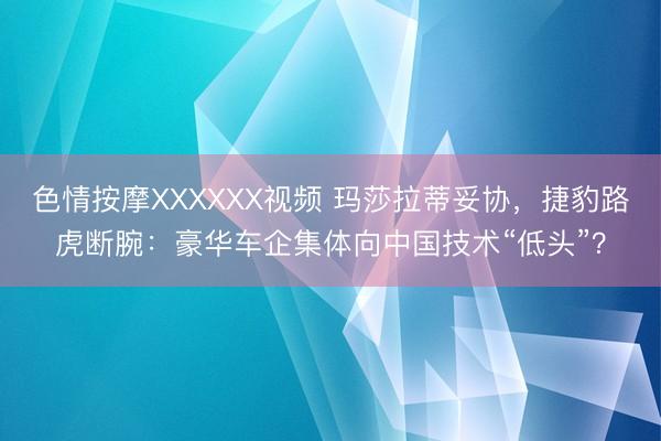 色情按摩XXXXXX视频 玛莎拉蒂妥协，捷豹路虎断腕：豪华车企集体向中国技术“低头”？