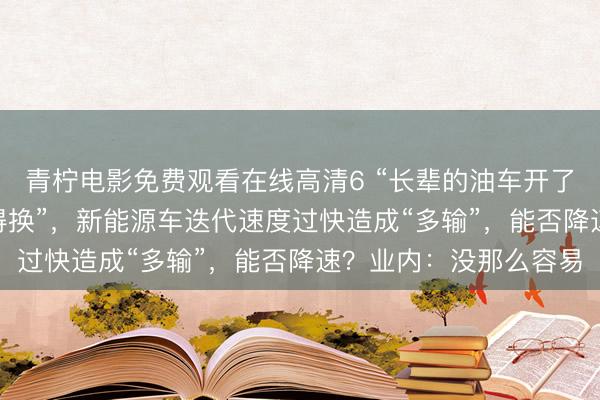 青柠电影免费观看在线高清6 “长辈的油车开了10多年,我的4年就得换”,新能源车迭代速度过快造成“多输”,能否降速?业内:没那么容易