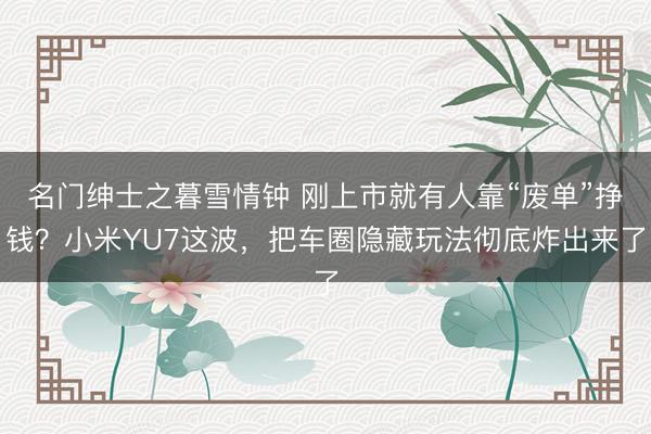 名门绅士之暮雪情钟 刚上市就有人靠“废单”挣钱？小米YU7这波，把车圈隐藏玩法彻底炸出来了