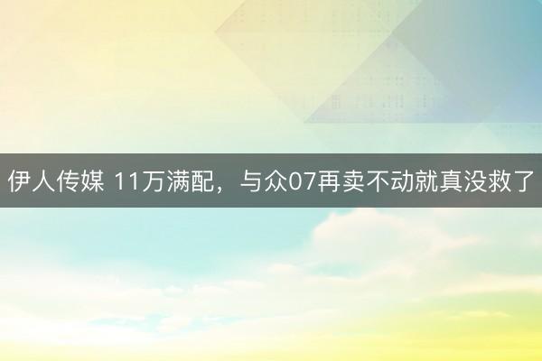 伊人传媒 11万满配，与众07再卖不动就真没救了