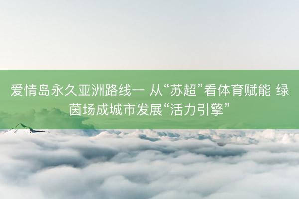 爱情岛永久亚洲路线一 从“苏超”看体育赋能 绿茵场成城市发展“活力引擎”