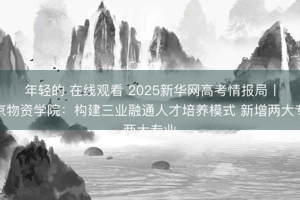 年轻的 在线观看 2025新华网高考情报局丨北京物资学院：构建三业融通人才培养模式 新增两大专业