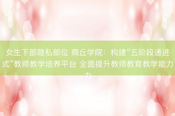 女生下部隐私部位 商丘学院：构建“五阶段递进式”教师教学培养平台 全面提升教师教育教学能力