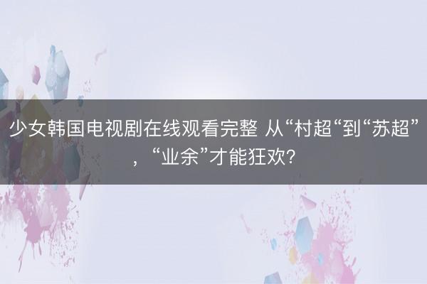 少女韩国电视剧在线观看完整 从“村超“到“苏超”，“业余”才能狂欢？