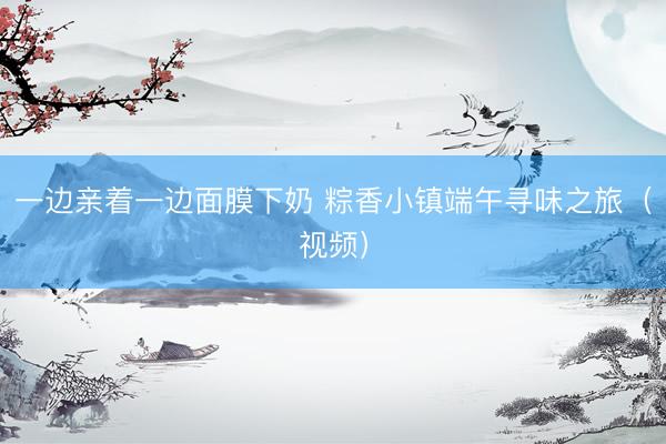 一边亲着一边面膜下奶 粽香小镇端午寻味之旅（视频）