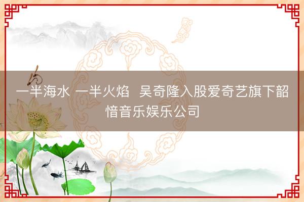 一半海水 一半火焰  吴奇隆入股爱奇艺旗下韶愔音乐娱乐公司