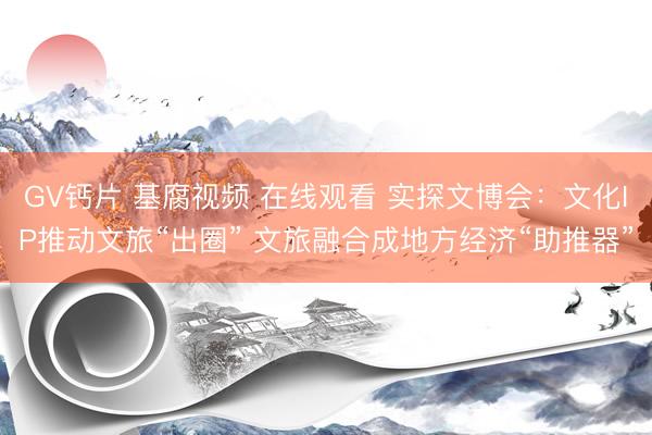 GV钙片 基腐视频 在线观看 实探文博会:文化IP推动文旅“出圈” 文旅融合成地方经济“助推器”