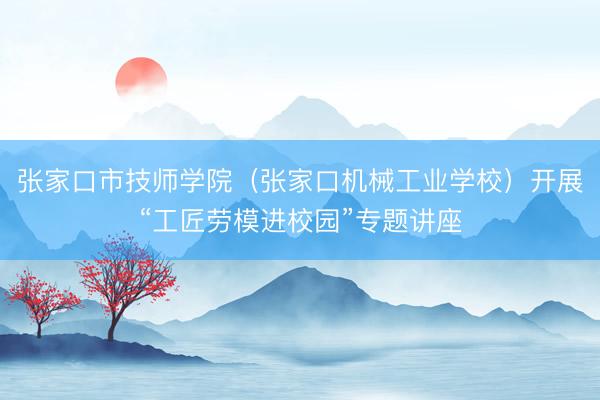 张家口市技师学院(张家口机械工业学校)开展“工匠劳模进校园”专题讲座