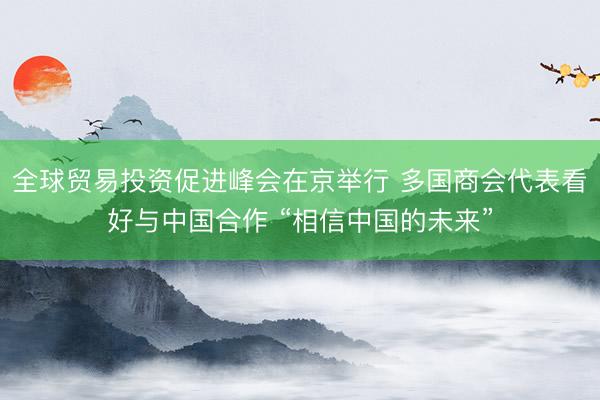 全球贸易投资促进峰会在京举行 多国商会代表看好与中国合作 “相信中国的未来”