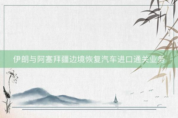 伊朗与阿塞拜疆边境恢复汽车进口通关业务