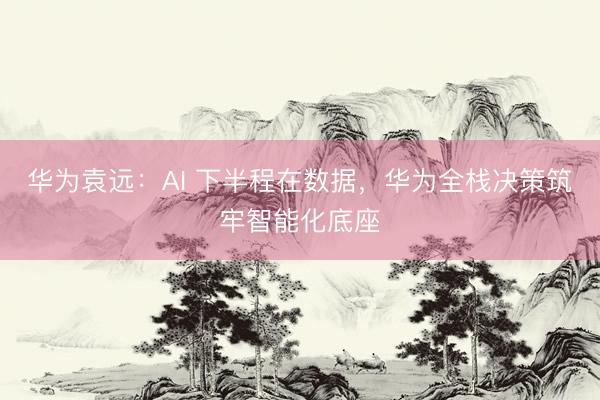 华为袁远:AI 下半程在数据,华为全栈决策筑牢智能化底座