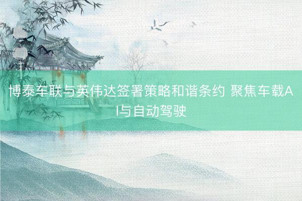 博泰车联与英伟达签署策略和谐条约 聚焦车载AI与自动驾驶
