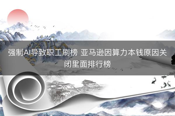 强制AI导致职工刷榜 亚马逊因算力本钱原因关闭里面排行榜