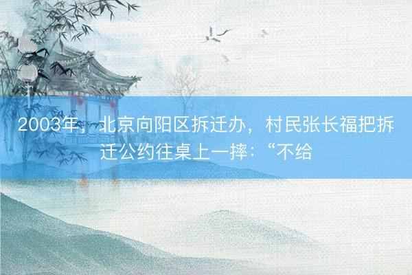 2003年，北京向阳区拆迁办，村民张长福把拆迁公约往桌上一摔：“不给