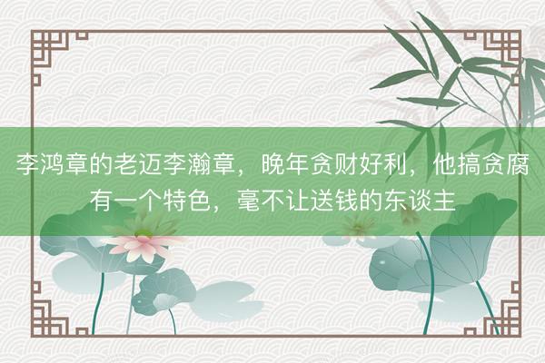 李鸿章的老迈李瀚章，晚年贪财好利，他搞贪腐有一个特色，毫不让送钱的东谈主