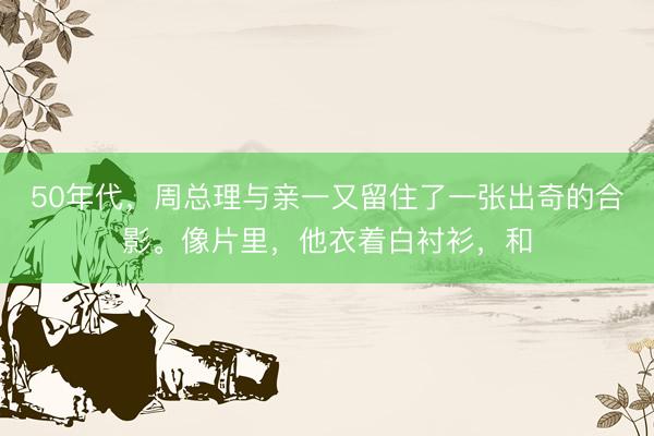 50年代，周总理与亲一又留住了一张出奇的合影。像片里，他衣着白衬衫，和