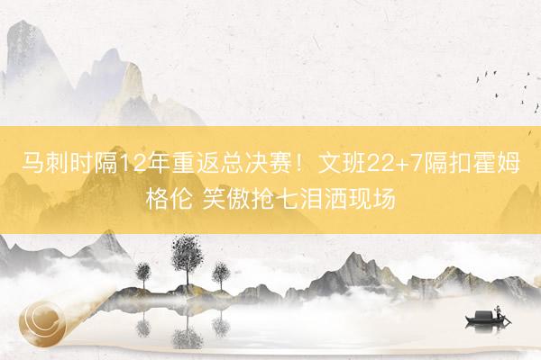 马刺时隔12年重返总决赛！文班22+7隔扣霍姆格伦 笑傲抢七泪洒现场