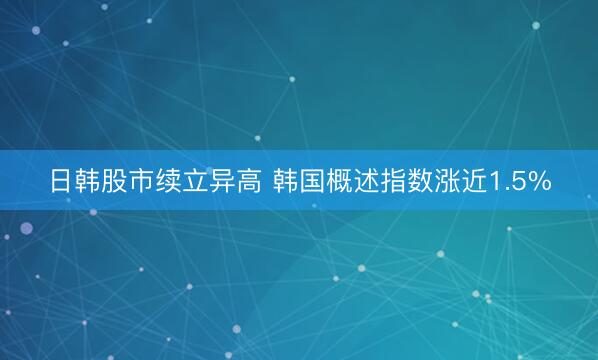 日韩股市续立异高 韩国概述指数涨近1.5%