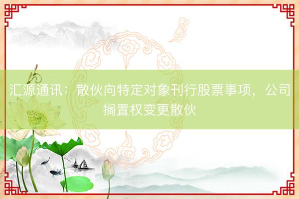汇源通讯：散伙向特定对象刊行股票事项，公司搁置权变更散伙