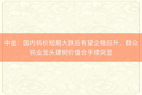 中金：国内钨价短期大跌后有望企稳回升，群众钨业龙头建树价值合手续突显