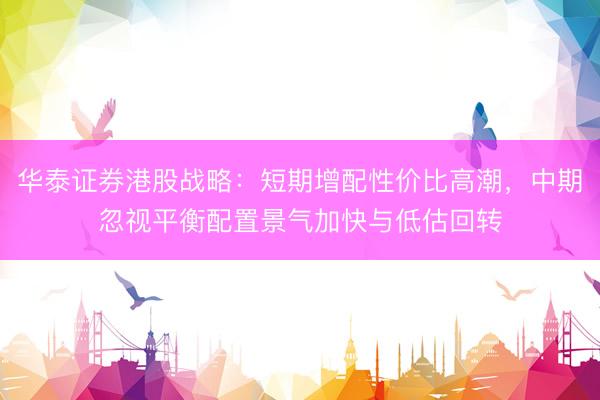 华泰证券港股战略：短期增配性价比高潮，中期忽视平衡配置景气加快与低估回转