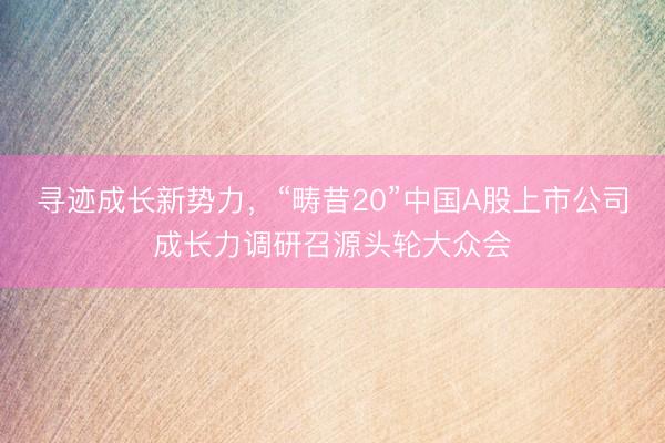 寻迹成长新势力，“畴昔20”中国A股上市公司成长力调研召源头轮大众会